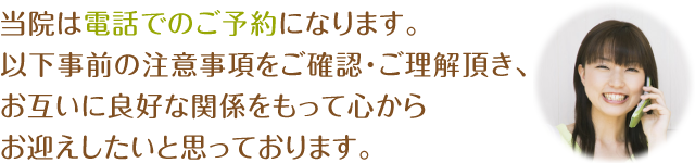 当院は電話でのご予約になります。以下事前の注意事項をご確認・ご理解頂き、お互いに良好な関係をもって心からお迎えしたいと思っております。